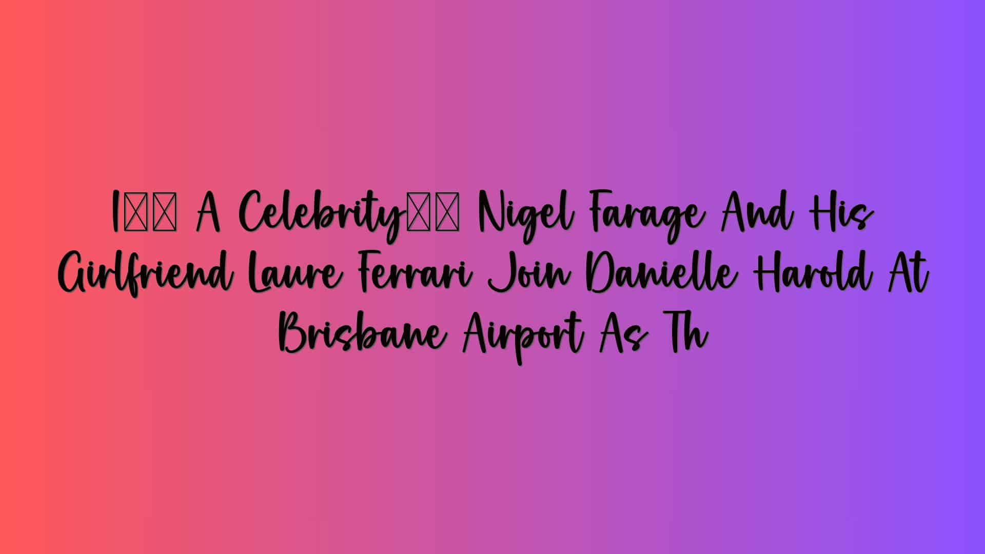 I’m A Celebrity’s Nigel Farage And His Girlfriend Laure Ferrari Join Danielle Harold At Brisbane Airport As Th