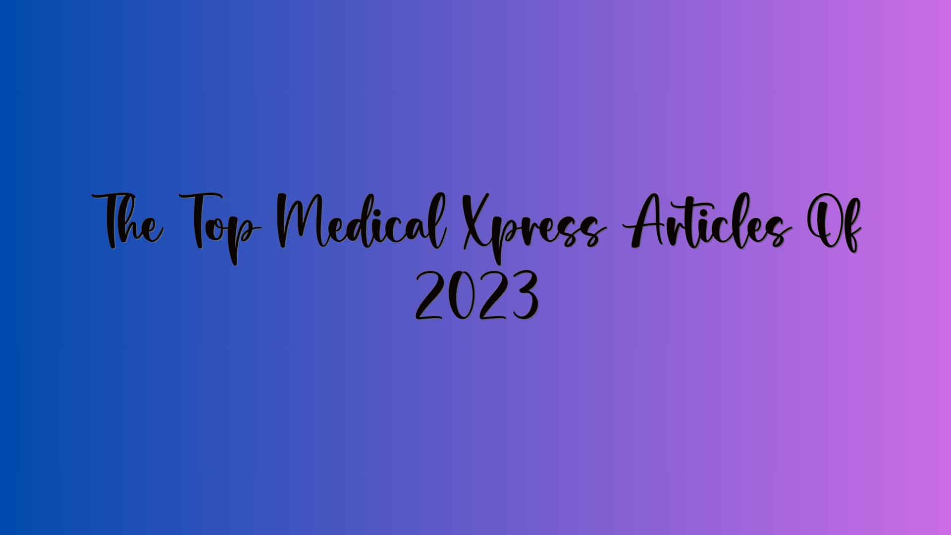 The Top Medical Xpress Articles Of 2023