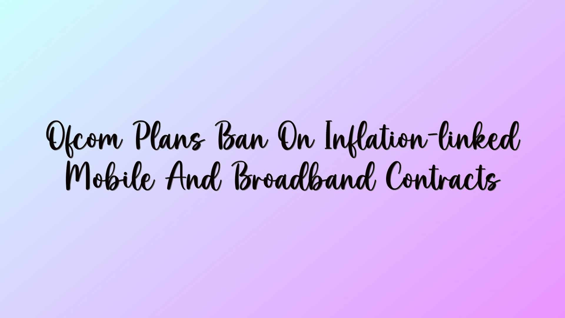 Ofcom Plans Ban On Inflation-linked Mobile And Broadband Contracts