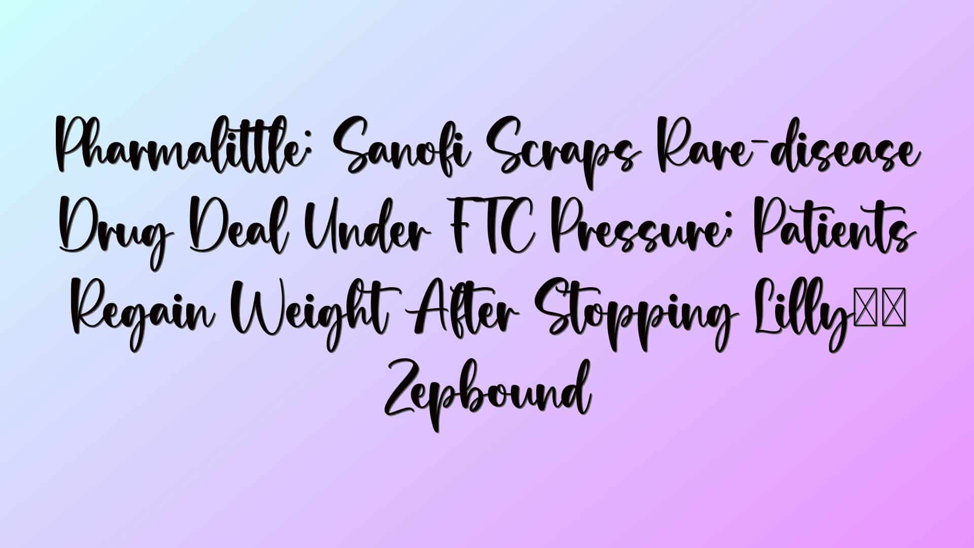 Pharmalittle: Sanofi Scraps Rare-disease Drug Deal Under FTC Pressure; Patients Regain Weight After Stopping Lilly’s Zepbound