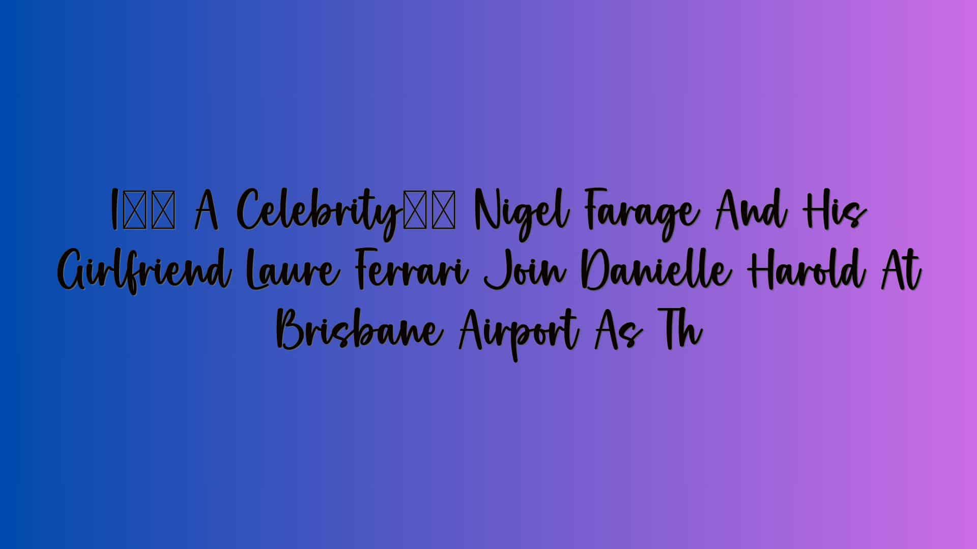 I’m A Celebrity’s Nigel Farage And His Girlfriend Laure Ferrari Join Danielle Harold At Brisbane Airport As Th