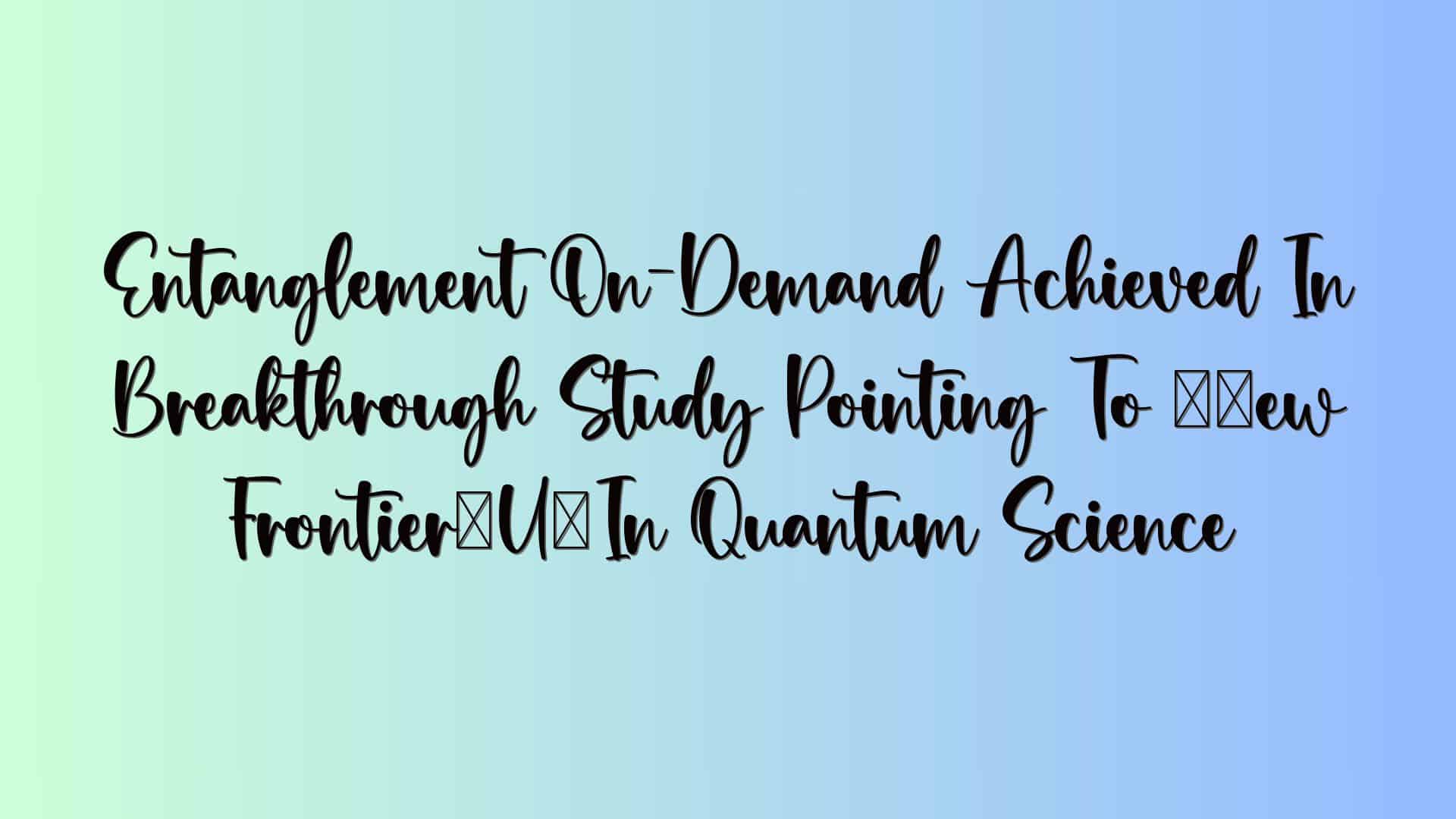 Entanglement On-Demand Achieved In Breakthrough Study Pointing To “New Frontier” In Quantum Science